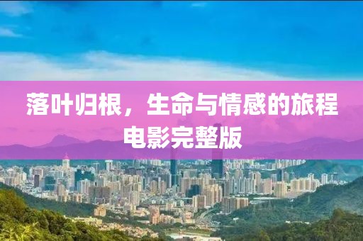 落叶归根，生命与情感的旅程电影完整版