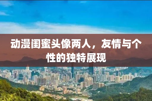 动漫闺蜜头像两人，友情与个性的独特展现