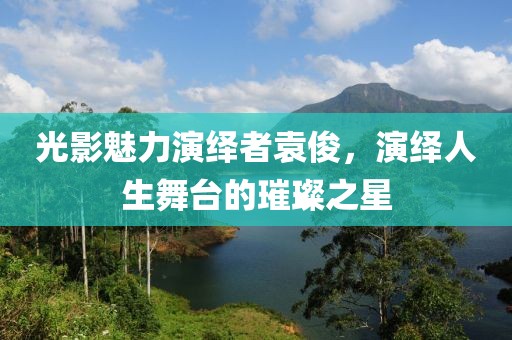 光影魅力演绎者袁俊，演绎人生舞台的璀璨之星