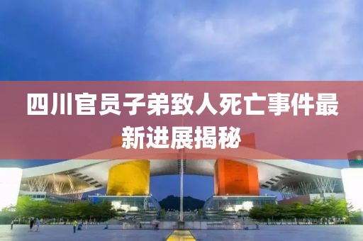 四川官员子弟致人死亡事件最新进展揭秘