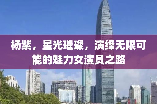 杨紫，星光璀璨，演绎无限可能的魅力女演员之路
