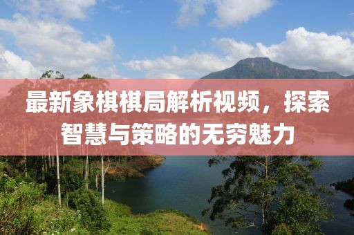 最新象棋棋局解析视频，探索智慧与策略的无穷魅力