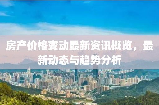 房产价格变动最新资讯概览，最新动态与趋势分析