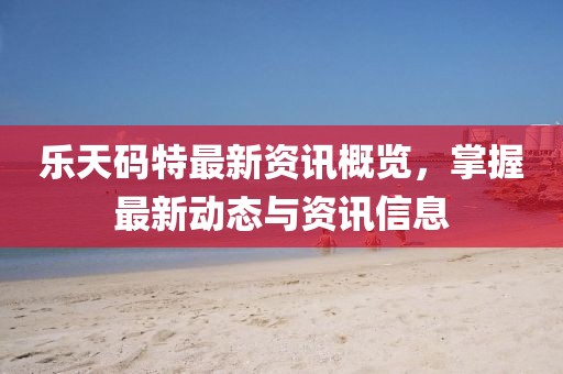 乐天码特最新资讯概览，掌握最新动态与资讯信息