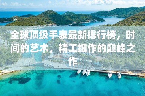 全球顶级手表最新排行榜，时间的艺术，精工细作的巅峰之作
