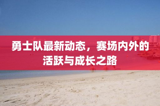 勇士队最新动态，赛场内外的活跃与成长之路