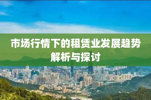 市场行情下的租赁业发展趋势解析与探讨