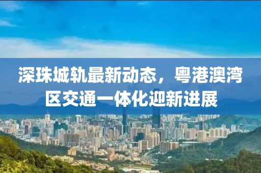 深珠城轨最新动态，粤港澳湾区交通一体化迎新进展