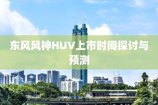 东风风神HUV上市时间探讨与预测
