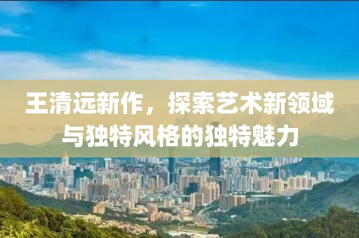 王清远新作，探索艺术新领域与独特风格的独特魅力