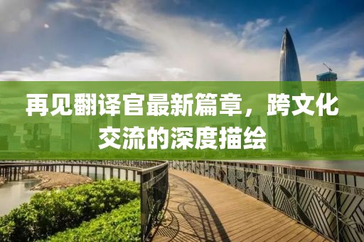 再见翻译官最新篇章，跨文化交流的深度描绘