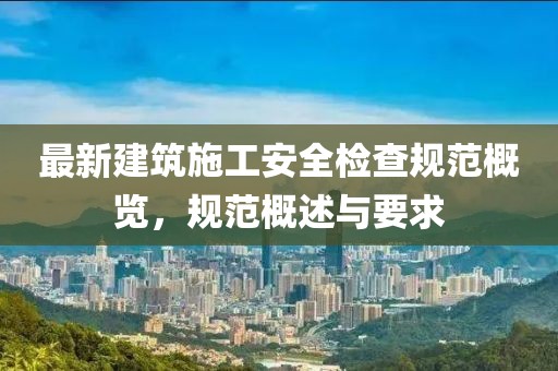 最新建筑施工安全检查规范概览，规范概述与要求