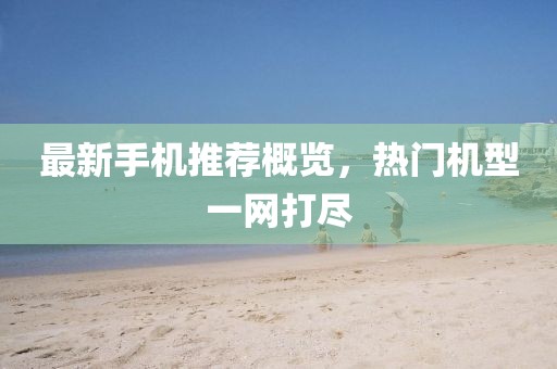 最新手机推荐概览，热门机型一网打尽