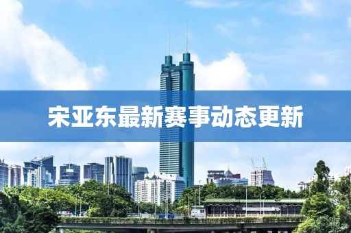 宋亚东最新赛事动态更新