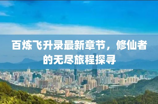 百炼飞升录最新章节，修仙者的无尽旅程探寻