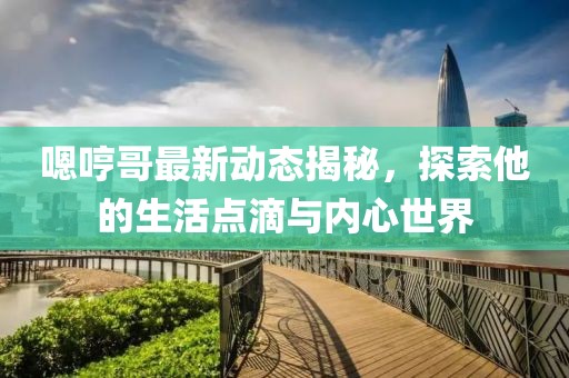 嗯哼哥最新动态揭秘，探索他的生活点滴与内心世界