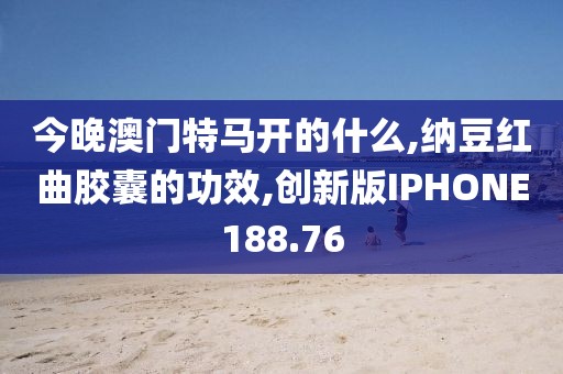 今晚澳门特马开的什么,纳豆红曲胶囊的功效,创新版IPHONE188.76