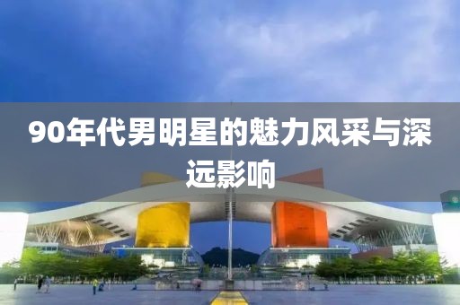 90年代男明星的魅力风采与深远影响