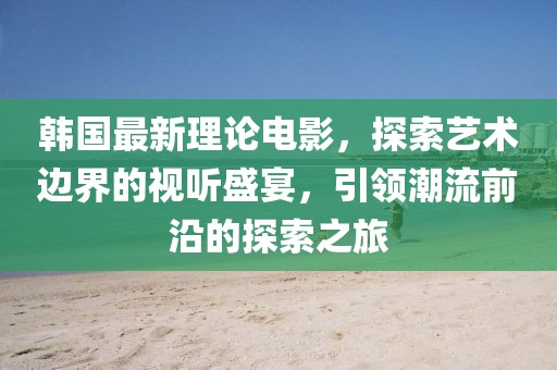 韩国最新理论电影，探索艺术边界的视听盛宴，引领潮流前沿的探索之旅