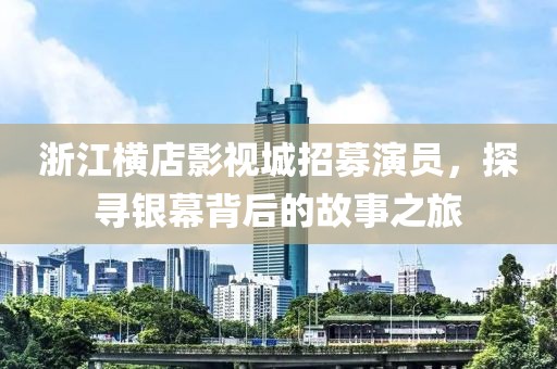 浙江横店影视城招募演员，探寻银幕背后的故事之旅