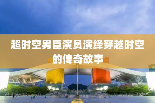 超时空男臣演员演绎穿越时空的传奇故事