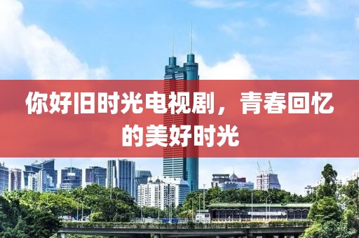你好旧时光电视剧，青春回忆的美好时光