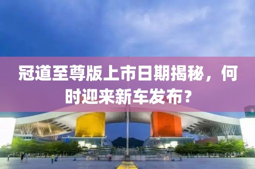 冠道至尊版上市日期揭秘，何时迎来新车发布？