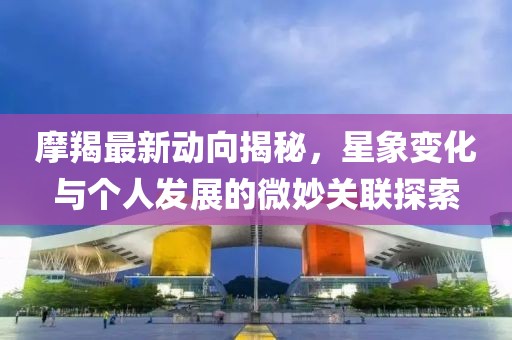 摩羯最新动向揭秘，星象变化与个人发展的微妙关联探索