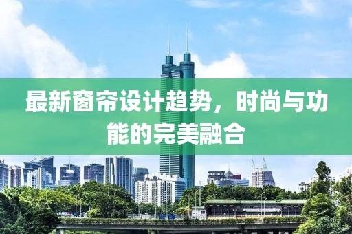 最新窗帘设计趋势，时尚与功能的完美融合