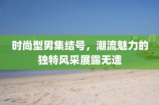 时尚型男集结号，潮流魅力的独特风采展露无遗