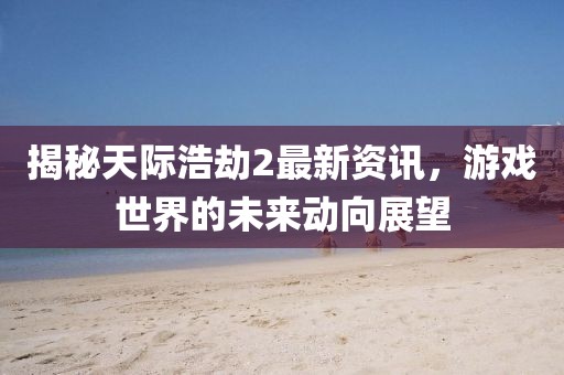 揭秘天际浩劫2最新资讯，游戏世界的未来动向展望