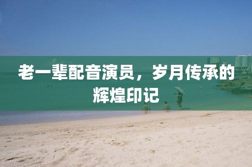 老一辈配音演员，岁月传承的辉煌印记