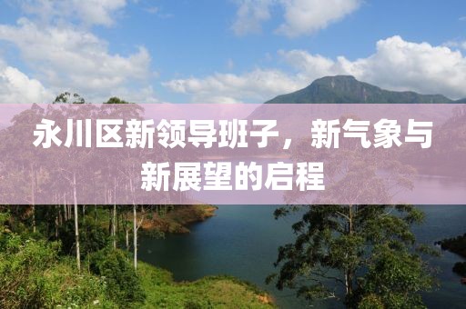永川区新领导班子，新气象与新展望的启程
