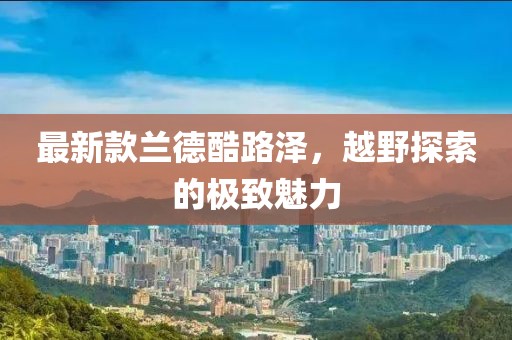 最新款兰德酷路泽，越野探索的极致魅力