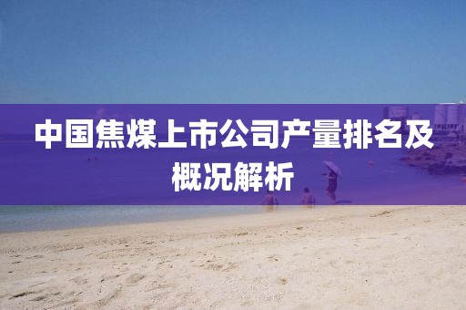 中国焦煤上市公司产量排名及概况解析