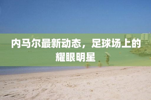 内马尔最新动态，足球场上的耀眼明星