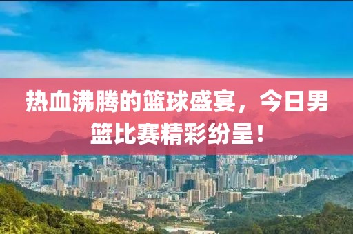 热血沸腾的篮球盛宴，今日男篮比赛精彩纷呈！