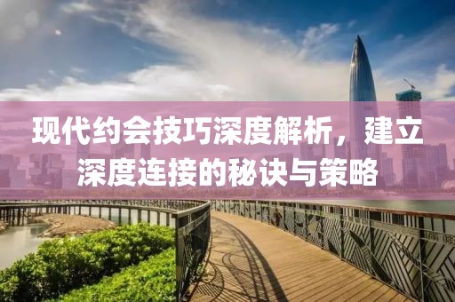 现代约会技巧深度解析，建立深度连接的秘诀与策略