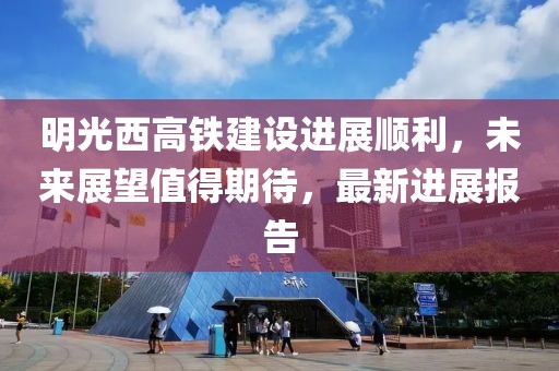 明光西高铁建设进展顺利，未来展望值得期待，最新进展报告