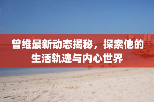 曾维最新动态揭秘，探索他的生活轨迹与内心世界