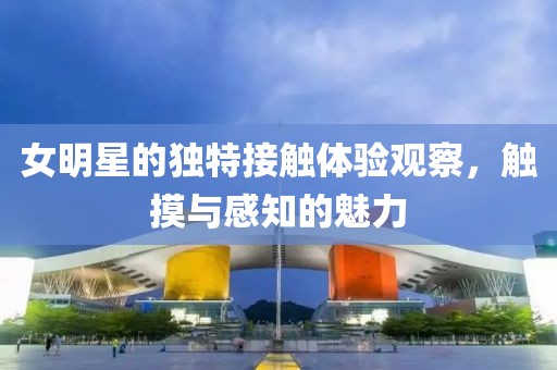 女明星的独特接触体验观察，触摸与感知的魅力