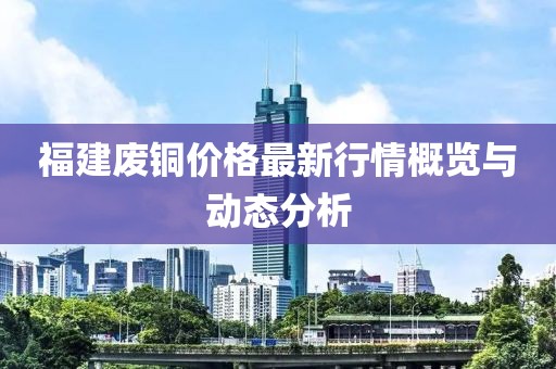 福建废铜价格最新行情概览与动态分析