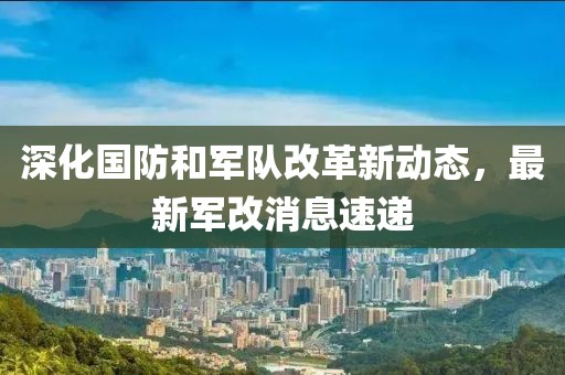 深化国防和军队改革新动态，最新军改消息速递