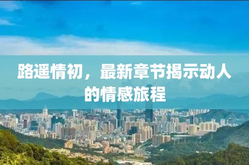 路遥情初，最新章节揭示动人的情感旅程