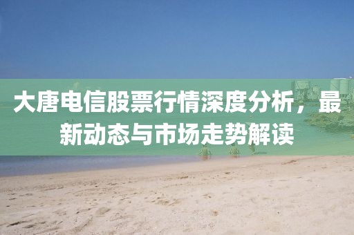 大唐电信股票行情深度分析，最新动态与市场走势解读