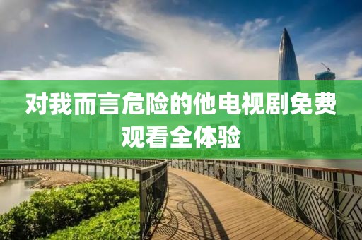 对我而言危险的他电视剧免费观看全体验