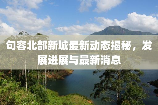 句容北部新城最新动态揭秘，发展进展与最新消息