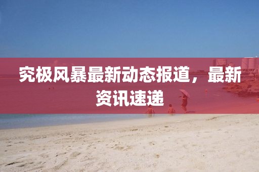 究极风暴最新动态报道，最新资讯速递