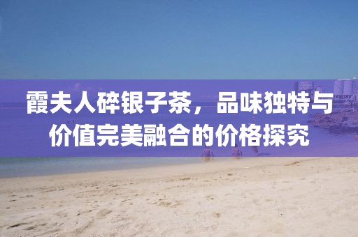 霞夫人碎银子茶，品味独特与价值完美融合的价格探究