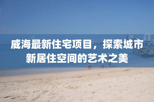 威海最新住宅项目，探索城市新居住空间的艺术之美
